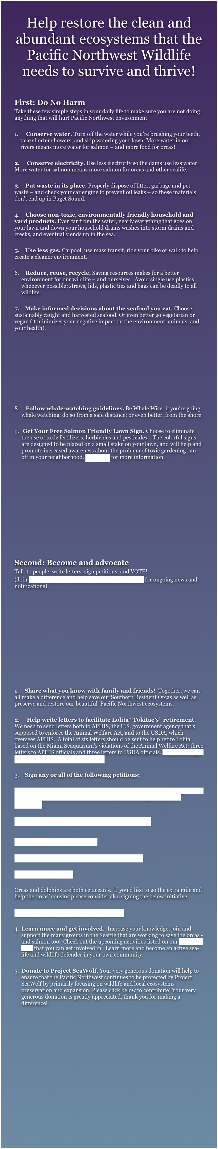 Help restore the clean and abundant ecosystems that the Pacific Northwest Wildlife needs to survive and thrive!

First: Do No Harm
Take these few simple steps in your daily life to make sure you are not doing anything that will hurt Pacific Northwest environment.

    Conserve water. Turn off the water while you’re brushing your teeth,         take shorter showers, and skip watering your lawn. More water in our rivers means more water for salmon – and more food for orcas! 

2.     Conserve electricity. Use less electricity so the dams use less water. More water for salmon means more salmon for orcas and other sealife.

3.    Put waste in its place. Properly dispose of litter, garbage and pet waste – and check your car engine to prevent oil leaks – so these materials don’t end up in Puget Sound.

4.    Choose non-toxic, environmentally friendly household and yard products. Even far from the water, nearly everything that goes on your lawn and down your household drains washes into storm drains and creeks, and eventually ends up in the sea.

5.    Use less gas. Carpool, use mass transit, ride your bike or walk to help create a cleaner environment.

   Reduce, reuse, recycle. Saving resources makes for a better environment for our wildlife – and ourselves.  Avoid single use plastics whenever possible: straws, lids, plastic ties and bags can be deadly to all wildlife.

7.    Make informed decisions about the seafood you eat. Choose sustainably caught and harvested seafood. Or even better go vegetarian or vegan (it minimizes your negative impact on the environment, animals, and your health). 









   Follow whale-watching guidelines. Be Whale Wise: if you’re going whale watching, do so from a safe distance; or even better, from the shore.

 Get Your Free Salmon Friendly Lawn Sign. Choose to eliminate the use of toxic fertilizers, herbicides and pesticides.   The colorful signs are designed to be placed on a small stake on your lawn, and will help and promote increased awareness about the problem of toxic gardening run-off in your neighborhood. Click here for more information.












Second: Become and advocate
Talk to people, write letters, sign petitions, and VOTE!
(Join Project Seawolf Coastal Protection on facebook for ongoing news and notifications).












1.    Share what you know with family and friends!  Together, we can all make a difference and help save our Southern Resident Orcas as well as preserve and restore our beautiful  Pacific Northwest ecosystems.

2.     Help write letters to facilitate Lolita “Tokitae’s” retirement. We need to send letters both to APHIS, the U.S. government agency that’s supposed to enforce the Animal Welfare Act, and to the USDA, which oversees APHIS.  A total of six letters should be sent to help retire Lolita based on the Miami Seaquarium’s violations of the Animal Welfare Act: three letters to APHIS officials and three letters to USDA officials. Click here to get the info on where and what to write. 

3.    Sign any or all of the following petitions;

Stand with us and support removing the four lower Snake River dams                        to save the Southern Resident Killer Whales from being dammed to extinction. 


Release Lolita and bring her home to Washington State 

Help Bring Lolita’s Plight to Light

Seaworld: End Your Captive Orca Breeding Program

Say No to Orca Circuses

Orcas and dolphins are both cetacean’s.  If you’d like to go the extra mile and help the orcas’ cousins please consider also signing the below initiative.

Stop the Slaughter and Captivity of Dolphins

Learn more and get involved.  Increase your knowledge, join and support the many groups in the Seattle that are working to save the orcas - and salmon too.  Check out the upcoming activities listed on our facebook page that you can get involved in.  Learn more and become an active sea-life and wildlife defender in your own community.

Donate to Project SeaWolf. Your very generous donation will help to ensure that the Pacific Northwest continues to be protected by Project SeaWolf by primarily focusing on wildlife and local ecosystems preservation and expansion. Please click below to contribute! Your very generous donation is greatly appreciated, thank you for making a difference!